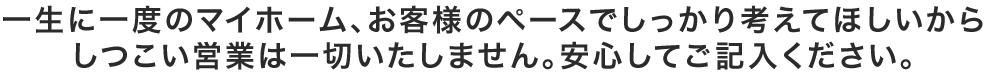 一生に一度のマイホーム、お客様のペースでしっかり考えてほしいからしつこい営業は一切いたしません。安心してご記入ください。